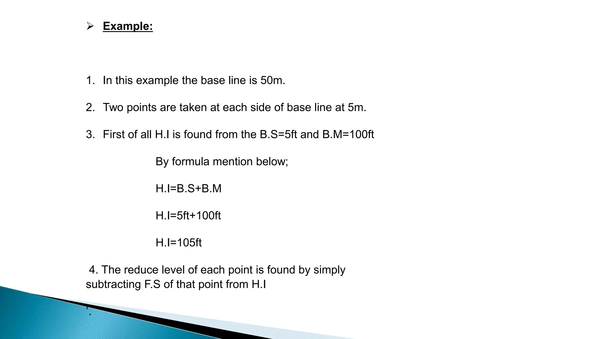  Example:
1. In this example the base line is 50m.
2. Two points are taken at each side of base line at 5m.
3. First of all H.I is found from the B.S=5ft and B.M=100ft
By formula mention below;
H.I=B.S+B.M
H.I=5ft+100ft
H.I=105ft
4. The reduce level of each point is found by simply
subtracting F.S of that point from H.I
’.
 