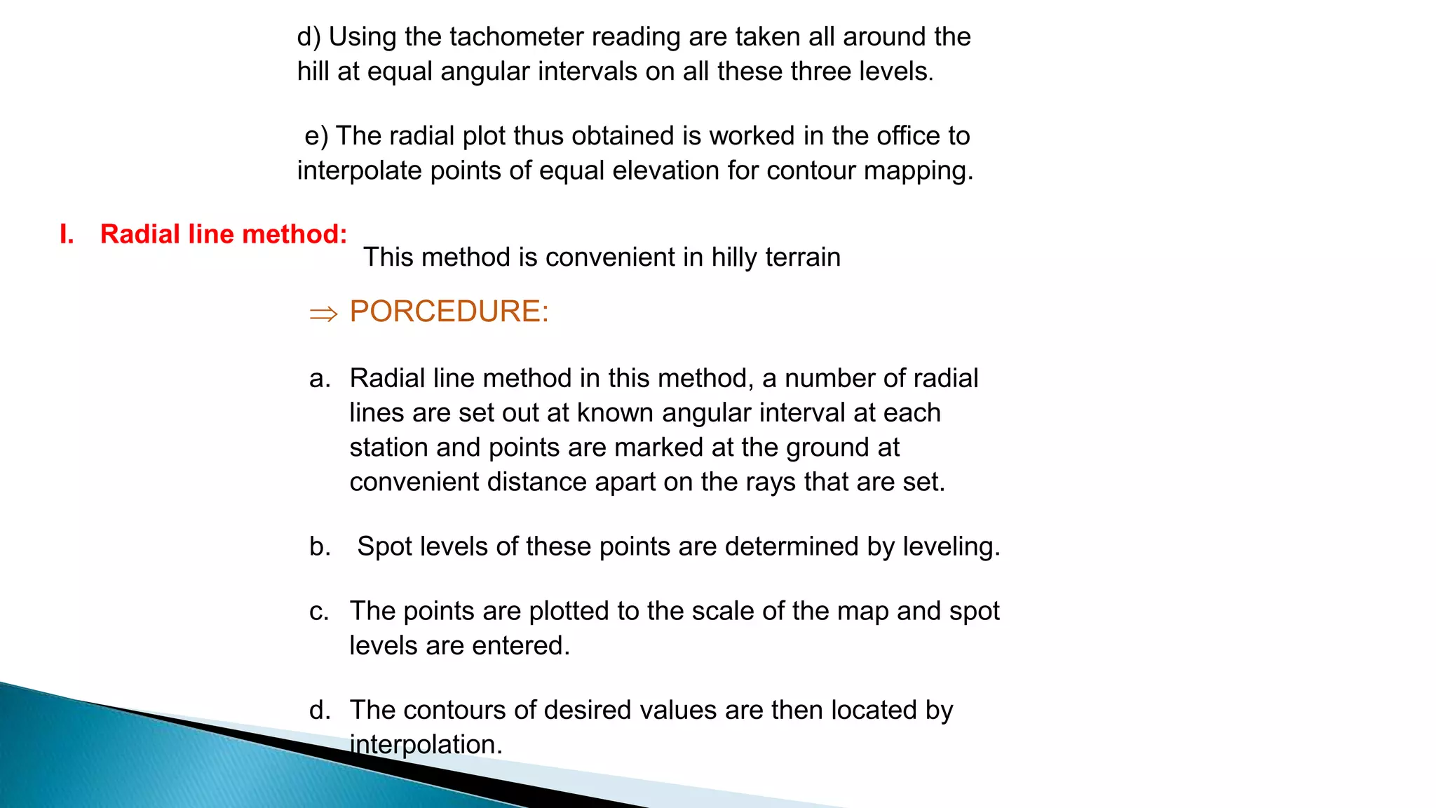 I. Radial line method:
This method is convenient in hilly terrain
 PORCEDURE:
a. Radial line method in this method, a number of radial
lines are set out at known angular interval at each
station and points are marked at the ground at
convenient distance apart on the rays that are set.
b. Spot levels of these points are determined by leveling.
c. The points are plotted to the scale of the map and spot
levels are entered.
d. The contours of desired values are then located by
interpolation.
d) Using the tachometer reading are taken all around the
hill at equal angular intervals on all these three levels.
e) The radial plot thus obtained is worked in the office to
interpolate points of equal elevation for contour mapping.
 