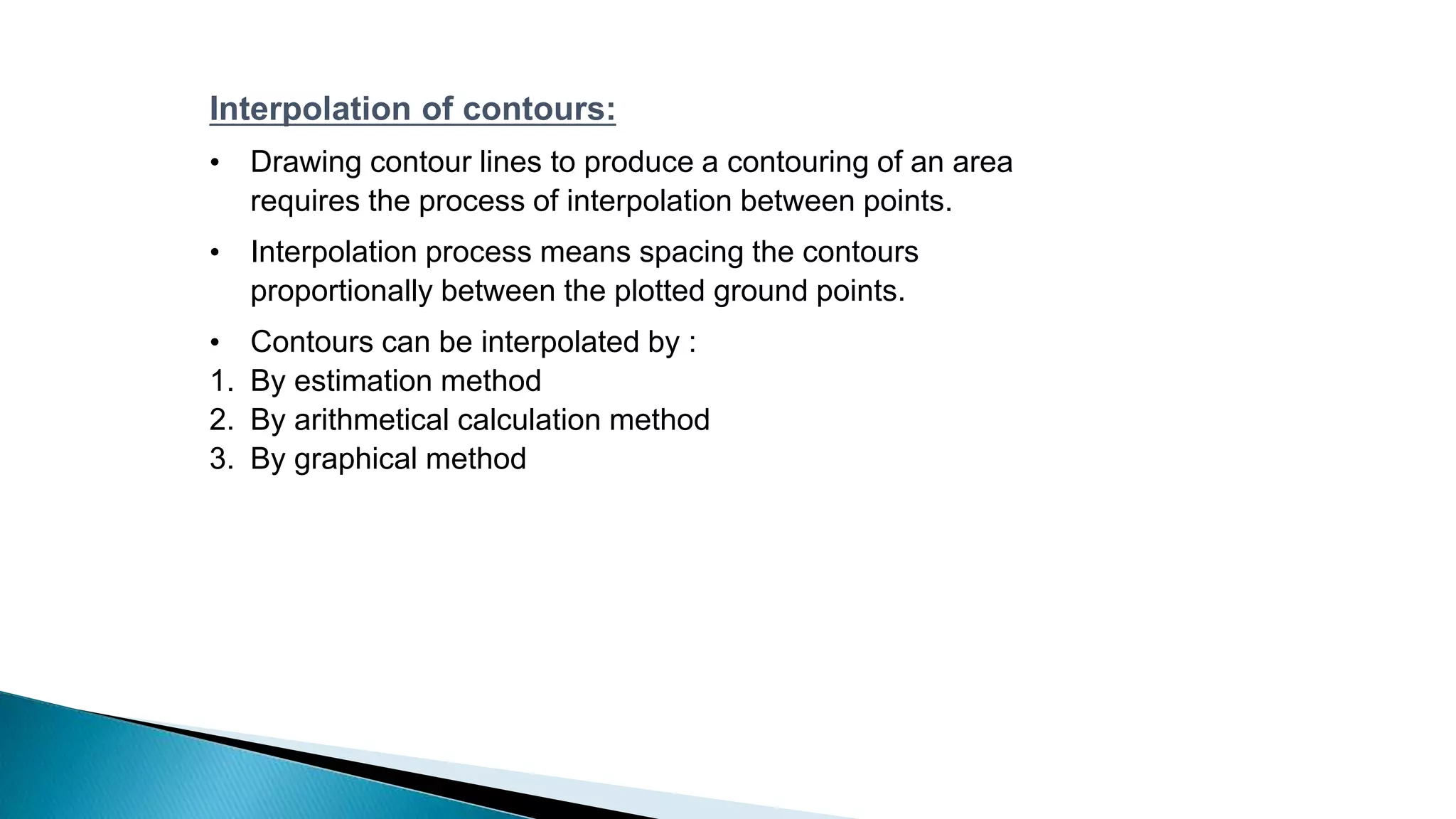 Interpolation of contours:
• Drawing contour lines to produce a contouring of an area
requires the process of interpolation between points.
• Interpolation process means spacing the contours
proportionally between the plotted ground points.
• Contours can be interpolated by :
1. By estimation method
2. By arithmetical calculation method
3. By graphical method
 