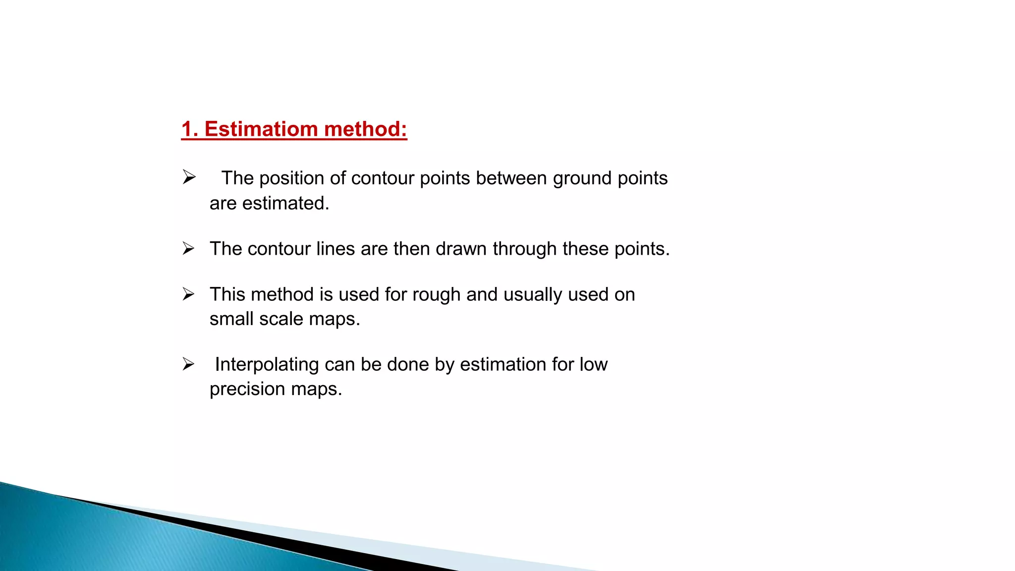 1. Estimatiom method:
 The position of contour points between ground points
are estimated.
 The contour lines are then drawn through these points.
 This method is used for rough and usually used on
small scale maps.
 Interpolating can be done by estimation for low
precision maps.
 