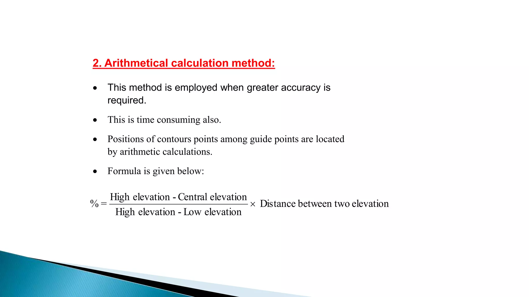 2. Arithmetical calculation method:
 This method is employed when greater accuracy is
required.
 This is time consuming also.
 Positions of contours points among guide points are located
by arithmetic calculations.
 Formula is given below:
elevationobetween twDistance
elevationLow-elevationHigh
elevationCentral-elevationHigh
=% 
 