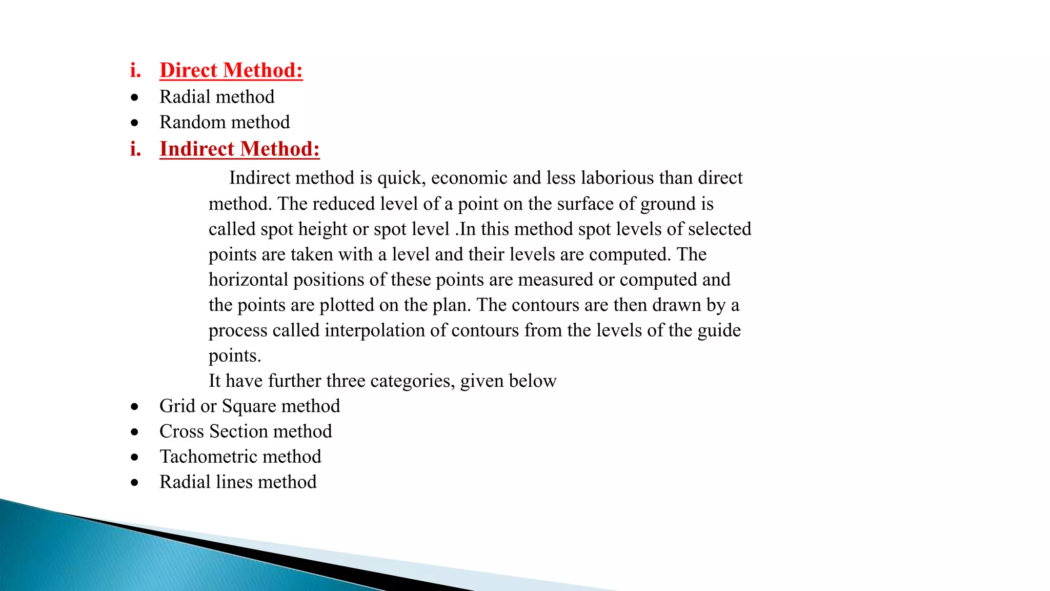 i. Direct Method:
 Radial method
 Random method
i. Indirect Method:
Indirect method is quick, economic and less laborious than direct
method. The reduced level of a point on the surface of ground is
called spot height or spot level .In this method spot levels of selected
points are taken with a level and their levels are computed. The
horizontal positions of these points are measured or computed and
the points are plotted on the plan. The contours are then drawn by a
process called interpolation of contours from the levels of the guide
points.
It have further three categories, given below
 Grid or Square method
 Cross Section method
 Tachometric method
 Radial lines method
 