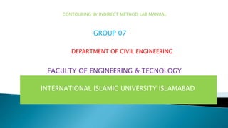 INTERNATIONAL ISLAMIC UNIVERSITY ISLAMABAD
CONTOURING BY INDIRECT METHOD LAB MANUAL
GROUP 07
DEPARTMENT OF CIVIL ENGINEERING
FACULTY OF ENGINEERING & TECNOLOGY
 