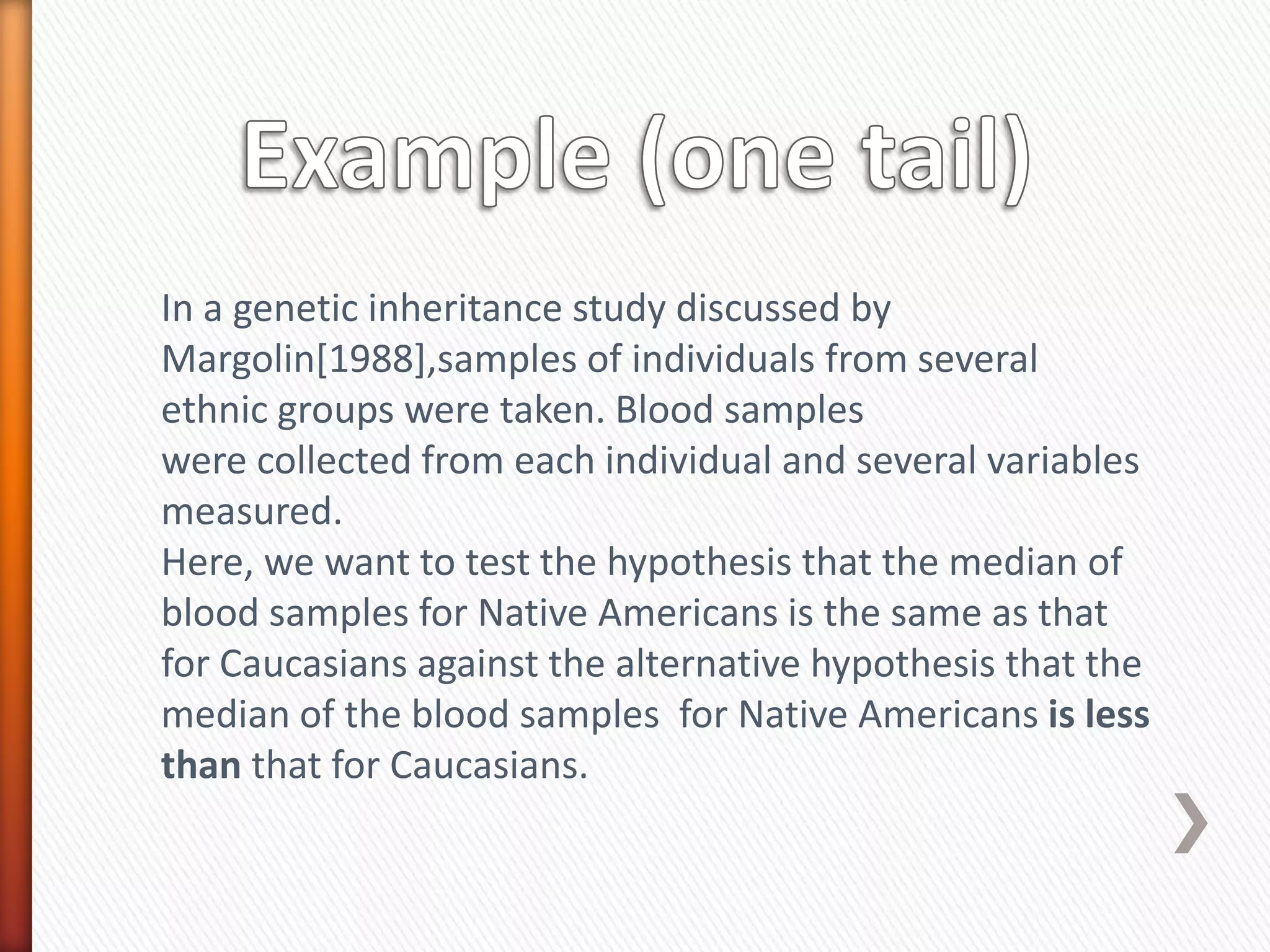 In a genetic inheritance study discussed by
Margolin[1988],samples of individuals from several
ethnic groups were taken. Blood samples
were collected from each individual and several variables
measured.
Here, we want to test the hypothesis that the median of
blood samples for Native Americans is the same as that
for Caucasians against the alternative hypothesis that the
median of the blood samples for Native Americans is less
than that for Caucasians.
 