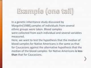 In a genetic inheritance study discussed by
Margolin[1988],samples of individuals from several
ethnic groups were taken. Blood samples
were collected from each individual and several variables
measured.
Here, we want to test the hypothesis that the median of
blood samples for Native Americans is the same as that
for Caucasians against the alternative hypothesis that the
median of the blood samples for Native Americans is less
than that for Caucasians.
 