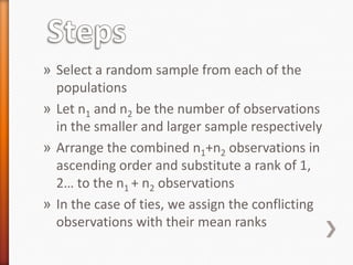 » Select a random sample from each of the
populations
» Let n1 and n2 be the number of observations
in the smaller and larger sample respectively
» Arrange the combined n1+n2 observations in
ascending order and substitute a rank of 1,
2… to the n1 + n2 observations
» In the case of ties, we assign the conflicting
observations with their mean ranks
 