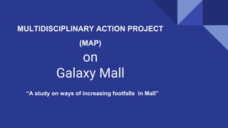 MULTIDISCIPLINARY ACTION PROJECT
(MAP)
on
Galaxy Mall
“A study on ways of increasing footfalls in Mall”
 