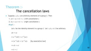 Theorem :-
The cancellation laws
 Suppose, 𝑎, 𝑏, 𝑐 are arbitrary elements of a group 𝐺. Then
1. 𝑎𝑏 = 𝑎𝑐 ⇒ 𝑏 = 𝑐 ( left cancellation )
2. 𝑏𝑎 = 𝑐𝑎 ⇒ 𝑏 = 𝑐 (right cancellation )
Proof :-
Let 𝑒 be the identity element in a group 𝐺. Let 𝑎, 𝑏, 𝑐 ∈ 𝐺 be arbitrary
𝑎𝑏 = 𝑎𝑐
⇒ 𝑎−1
𝑎𝑏 = 𝑎−1
(𝑎𝑐)
⇒ 𝑎−1 𝑎 𝑏 = 𝑎−1 𝑎 𝑐 [by associative law]
⇒ 𝑒𝑏 = 𝑒𝑐
⇒ 𝑏 = 𝑐
10
 
