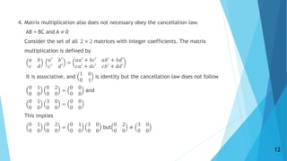 4. Matrix multiplication also does not necessary obey the cancellation law.
AB = BC and A ≠ 0
Consider the set of all 2 × 2 matrices with integer coefficients. The matrix
multiplication is defined by
𝑎 𝑏
𝑐 𝑑
𝑎′ 𝑏′
𝑐′
𝑑′ =
𝑎𝑎′
+ 𝑏𝑐′ 𝑎𝑏′
+ 𝑏𝑑′
𝑐𝑎′
+ 𝑑𝑐′ 𝑐𝑏′
+ 𝑑𝑑′
It is associative, and
1 0
0 1
is identity but the cancellation law does not follow
0 1
0 0
0 2
0 0
=
0 0
0 0
and
0 1
0 0
3 0
0 0
=
0 0
0 0
This implies
0 1
0 0
0 2
0 0
=
0 1
0 0
3 0
0 0
but
0 2
0 0
≠
3 0
0 0
12
 
