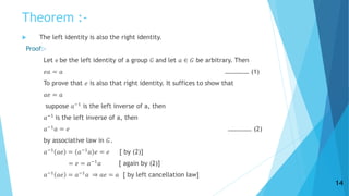 Theorem :-
 The left identity is also the right identity.
Proof:-
Let e be the left identity of a group 𝐺 and let 𝑎 ∈ 𝐺 be arbitrary. Then
𝑒𝑎 = 𝑎 …………… (1)
To prove that 𝑒 is also that right identity. It suffices to show that
𝑎𝑒 = 𝑎
suppose 𝑎−1
is the left inverse of a, then
𝑎−1
is the left inverse of a, then
𝑎−1
𝑎 = 𝑒 …………… (2)
by associative law in 𝐺.
𝑎−1
𝑎𝑒 = 𝑎−1
𝑎 𝑒 = 𝑒 [ by (2)]
= 𝑒 = 𝑎−1
𝑎 [ again by (2)]
𝑎−1
𝑎𝑒 = 𝑎−1
𝑎 ⇒ 𝑎𝑒 = 𝑎 [ by left cancellation law]
14
 