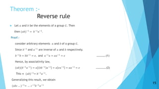 Theorem :-
Reverse rule
 Let 𝑎 and 𝑏 be the elements of a group 𝐺. Then
then (𝑎𝑏)−1
= 𝑏−1
𝑎−1
.
Proof:-
consider arbitrary elements 𝑎 and 𝑏 of a group 𝐺.
Since 𝑏−1
and 𝑎−1
are inverse of 𝑎 and 𝑏 respectively.
𝑏−1
𝑏 = 𝑏𝑏−1
= 𝑒, and 𝑎−1
𝑎 = 𝑎𝑎−1
= 𝑒 ………….(1)
Hence, by associativity law,
(𝑎𝑏)(𝑏−1
𝑎−1
) = 𝑎 𝑏𝑏−1
𝑎−1
= 𝑎 𝑒𝑎−1
= 𝑎𝑎−1
= 𝑒 ……………(2)
This ⇒ (𝑎𝑏)−1
= 𝑏−1
𝑎−1
.
Generalizing this result, we obtain
(𝑎𝑏𝑐 … )−1
= … 𝑐−1
𝑏−1
𝑎−1
15
 