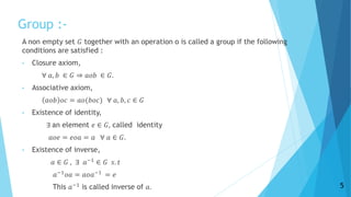 Group :-
A non empty set 𝐺 together with an operation o is called a group if the following
conditions are satisfied :
• Closure axiom,
∀ 𝑎, 𝑏 ∈ 𝐺 ⇒ 𝑎𝑜𝑏 ∈ 𝐺.
• Associative axiom,
𝑎𝑜𝑏 𝑜𝑐 = 𝑎𝑜(𝑏𝑜𝑐) ∀ 𝑎, 𝑏, 𝑐 ∈ 𝐺
• Existence of identity,
∃ an element 𝑒 ∈ 𝐺, called identity
𝑎𝑜𝑒 = 𝑒𝑜𝑎 = 𝑎 ∀ 𝑎 ∈ 𝐺.
• Existence of inverse,
𝑎 ∈ 𝐺 , ∃ 𝑎−1
∈ 𝐺 𝑠. 𝑡
𝑎−1 𝑜𝑎 = 𝑎𝑜𝑎−1 = 𝑒
This 𝑎−1 is called inverse of 𝑎. 5
 
