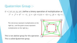 Quaternion Group :-
𝐺 = { ±1, ±𝑖, ±𝑗, ±𝑘 } define a binary operation of multiplication as
𝑖2
= 𝑗2
= 𝑘2
= −1 , 𝑖𝑗 = −𝑗𝑘 = 𝑘, 𝑘𝑖 = −𝑖𝑘 = 𝑗, 𝑗𝑘 = −𝑘𝑗 = 𝑖 .
The red arrows represent multiplication on the
right by 𝑖, and the green arrows represent
multiplication on the right by 𝑗.
This is non abelian group for this operation.
This is called Quaternion group.
7
 