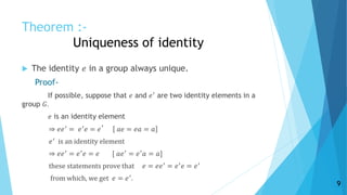 Theorem :-
Uniqueness of identity
 The identity 𝑒 in a group always unique.
Proof-
If possible, suppose that 𝑒 and 𝑒′ are two identity elements in a
group 𝐺.
𝑒 is an identity element
⇒ 𝑒𝑒′
= 𝑒′
𝑒 = 𝑒
′
𝑎𝑒 = 𝑒𝑎 = 𝑎
𝑒′
is an identity element
⇒ 𝑒𝑒′ = 𝑒′ 𝑒 = 𝑒 [ 𝑎𝑒′ = 𝑒′ 𝑎 = 𝑎]
these statements prove that 𝑒 = 𝑒𝑒′
= 𝑒′
𝑒 = 𝑒′
from which, we get 𝑒 = 𝑒′.
9
 