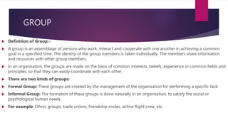 GROUP
 Definition of Group:-
 A group is an assemblage of persons who work, interact and cooperate with one another in achieving a common
goal in a specified time. The identity of the group members is taken individually. The members share information
and resources with other group members.
 In an organisation, the groups are made on the basis of common interests, beliefs, experience in common fields and
principles, so that they can easily coordinate with each other.
 There are two kinds of groups:
 Formal Group: These groups are created by the management of the organisation for performing a specific task.
 Informal Group: The formation of these groups is done naturally in an organisation, to satisfy the social or
psychological human needs.
 For example: Ethnic groups, trade unions, friendship circles, airline flight crew, etc.
 