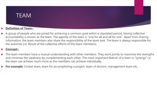 TEAM
 Definition of Team:-
 A group of people who are joined for achieving a common goal within a stipulated period, having collective
accountability is known as the team. The agenda of the team is “one for all and all for one”. Apart from sharing
information, the team members also share the responsibility of the team task. The team is always responsible for
the outcome (i.e. Result of the collective efforts of the team members).
 Concept:-
 The team members have a mutual understanding with other members. They work jointly to maximise the strengths
and minimise the weakness by complementing each other. The most important feature of a team is “synergy” i.e.
the team can achieve much more as the members can achieve individually.
 For example: Cricket team, team for accomplishing a project, team of doctors, management team etc.
 