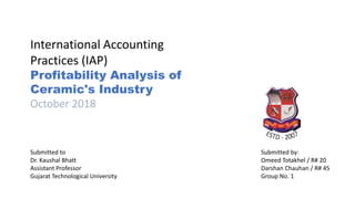International Accounting
Practices (IAP)
Profitability Analysis of
Ceramic's Industry
October 2018
Submitted to
Dr. Kaushal Bhatt
Assistant Professor
Gujarat Technological University
Submitted by:
Omeed Totakhel / R# 20
Darshan Chauhan / R# 45
Group No. 1
 
