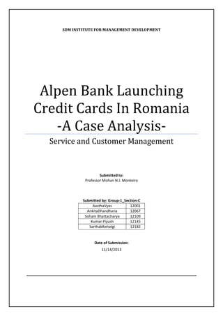 SDM INSTITUTE FOR MANAGEMENT DEVELOPMENT

Alpen Bank Launching
Credit Cards In Romania
-A Case AnalysisService and Customer Management

Submitted to:
Professor Mohan N.J. Monteiro

Submitted by: Group-1_Section-C
AasthaVyas
12001
AnkitaDhandharia
12067
Soham Bhattacharya
12109
Kumar Piyush
12145
SarthakRohatgi
12182

Date of Submission:
11/14/2013

 