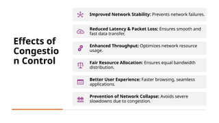 4
Effects of
Congestio
n Control
Improved Network Stability: Prevents network failures.
Reduced Latency & Packet Loss: Ensures smooth and
fast data transfer.
Enhanced Throughput: Optimizes network resource
usage.
Fair Resource Allocation: Ensures equal bandwidth
distribution.
Better User Experience: Faster browsing, seamless
applications.
Prevention of Network Collapse: Avoids severe
slowdowns due to congestion.
 