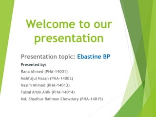 Welcome to our
presentation
Presentation topic: Ebastine BP
Presented by:
Rana Ahmed (PHA-14001)
Mahfujul Hasan (PHA-14002)
Nasim Ahmed (PHA-14013)
Faisal Amin Anik (PHA-14014)
Md. Shydhur Rahman Chowdury (PHA-14015)
 