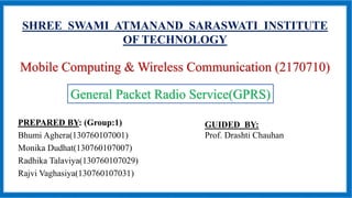 SHREE SWAMI ATMANAND SARASWATI INSTITUTE
OF TECHNOLOGY
Mobile Computing & Wireless Communication (2170710)
PREPARED BY: (Group:1)
Bhumi Aghera(130760107001)
Monika Dudhat(130760107007)
Radhika Talaviya(130760107029)
Rajvi Vaghasiya(130760107031)
General Packet Radio Service(GPRS)
GUIDED BY:
Prof. Drashti Chauhan
 