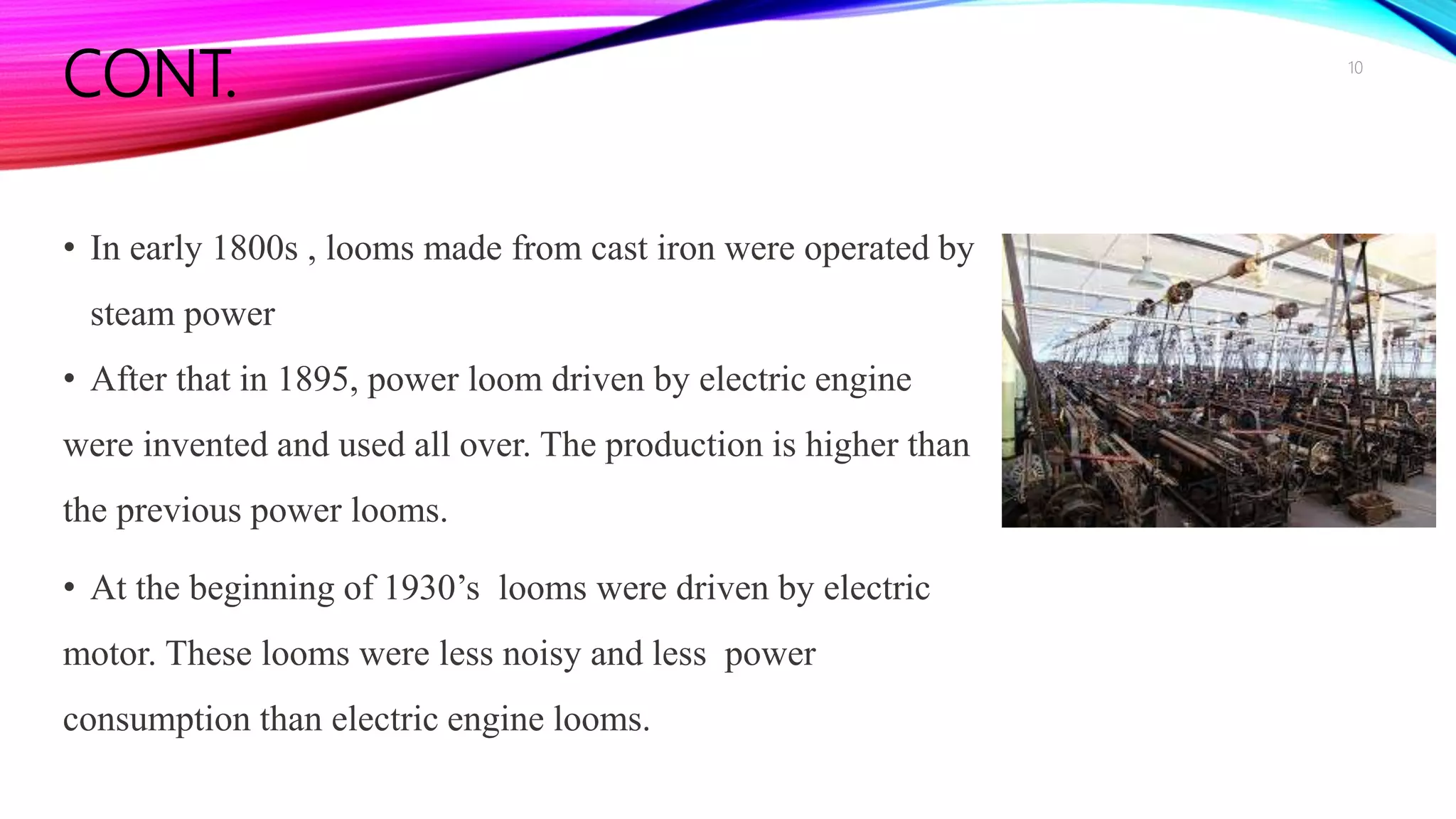 CONT.
• In early 1800s , looms made from cast iron were operated by
steam power
• After that in 1895, power loom driven by electric engine
were invented and used all over. The production is higher than
the previous power looms.
• At the beginning of 1930’s looms were driven by electric
motor. These looms were less noisy and less power
consumption than electric engine looms.
10
 
