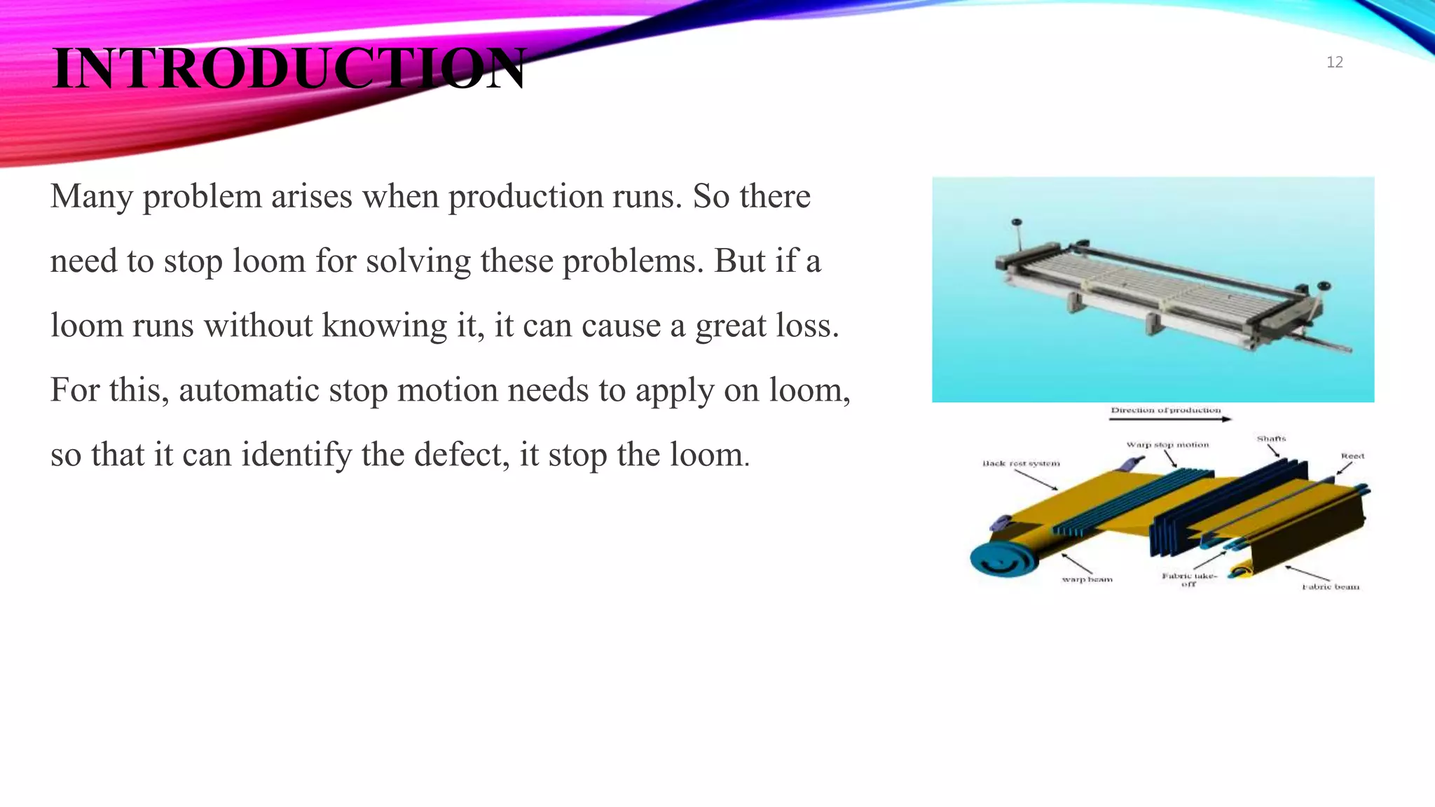 INTRODUCTION
Many problem arises when production runs. So there
need to stop loom for solving these problems. But if a
loom runs without knowing it, it can cause a great loss.
For this, automatic stop motion needs to apply on loom,
so that it can identify the defect, it stop the loom.
12
 