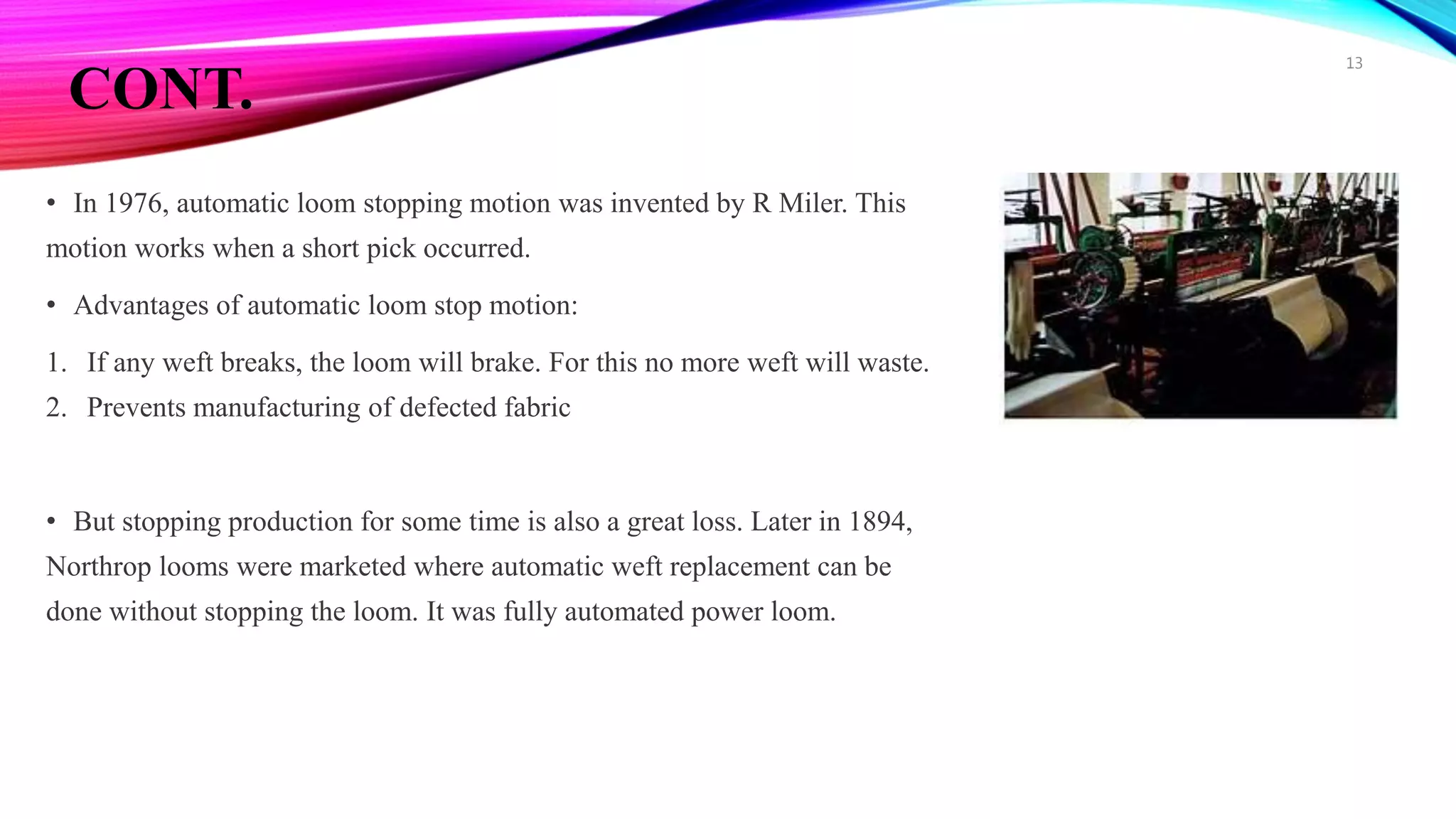 CONT.
• In 1976, automatic loom stopping motion was invented by R Miler. This
motion works when a short pick occurred.
• Advantages of automatic loom stop motion:
1. If any weft breaks, the loom will brake. For this no more weft will waste.
2. Prevents manufacturing of defected fabric
• But stopping production for some time is also a great loss. Later in 1894,
Northrop looms were marketed where automatic weft replacement can be
done without stopping the loom. It was fully automated power loom.
13
 