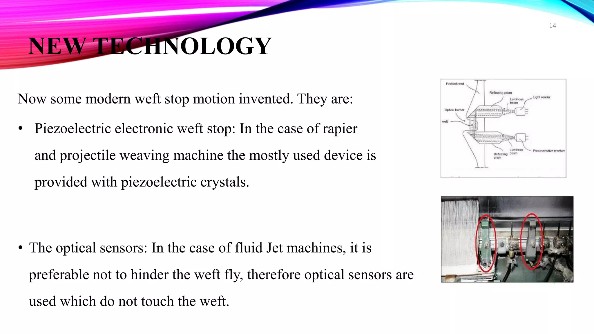 NEW TECHNOLOGY
Now some modern weft stop motion invented. They are:
• Piezoelectric electronic weft stop: In the case of rapier
and projectile weaving machine the mostly used device is
provided with piezoelectric crystals.
• The optical sensors: In the case of fluid Jet machines, it is
preferable not to hinder the weft fly, therefore optical sensors are
used which do not touch the weft.
14
 