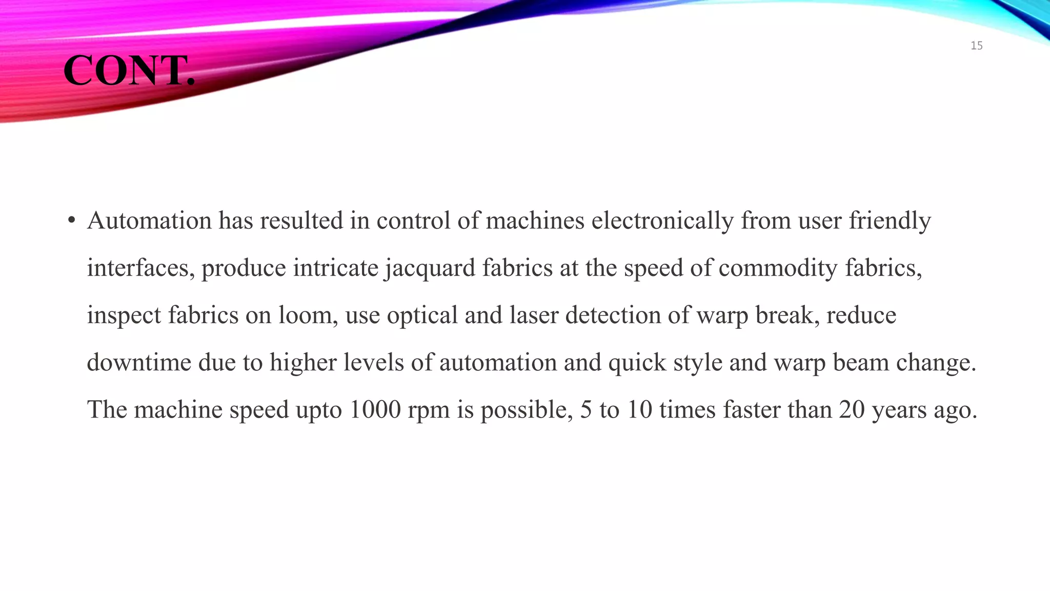 CONT.
• Automation has resulted in control of machines electronically from user friendly
interfaces, produce intricate jacquard fabrics at the speed of commodity fabrics,
inspect fabrics on loom, use optical and laser detection of warp break, reduce
downtime due to higher levels of automation and quick style and warp beam change.
The machine speed upto 1000 rpm is possible, 5 to 10 times faster than 20 years ago.
15
 