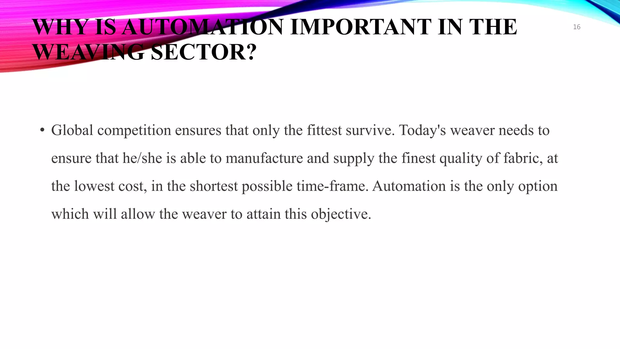 WHY IS AUTOMATION IMPORTANT IN THE
WEAVING SECTOR?
• Global competition ensures that only the fittest survive. Today's weaver needs to
ensure that he/she is able to manufacture and supply the finest quality of fabric, at
the lowest cost, in the shortest possible time-frame. Automation is the only option
which will allow the weaver to attain this objective.
16
 