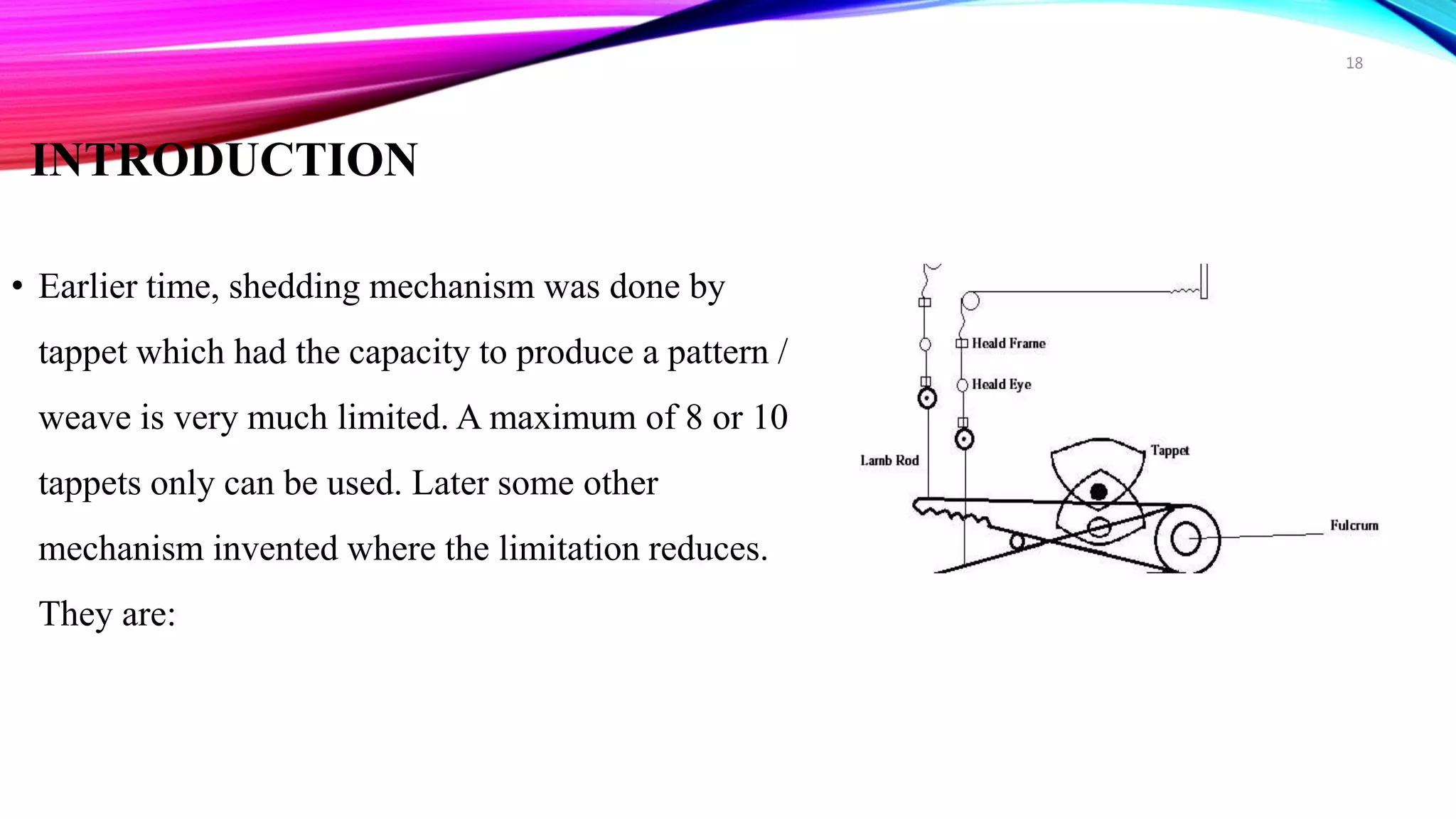 INTRODUCTION
• Earlier time, shedding mechanism was done by
tappet which had the capacity to produce a pattern /
weave is very much limited. A maximum of 8 or 10
tappets only can be used. Later some other
mechanism invented where the limitation reduces.
They are:
18
 