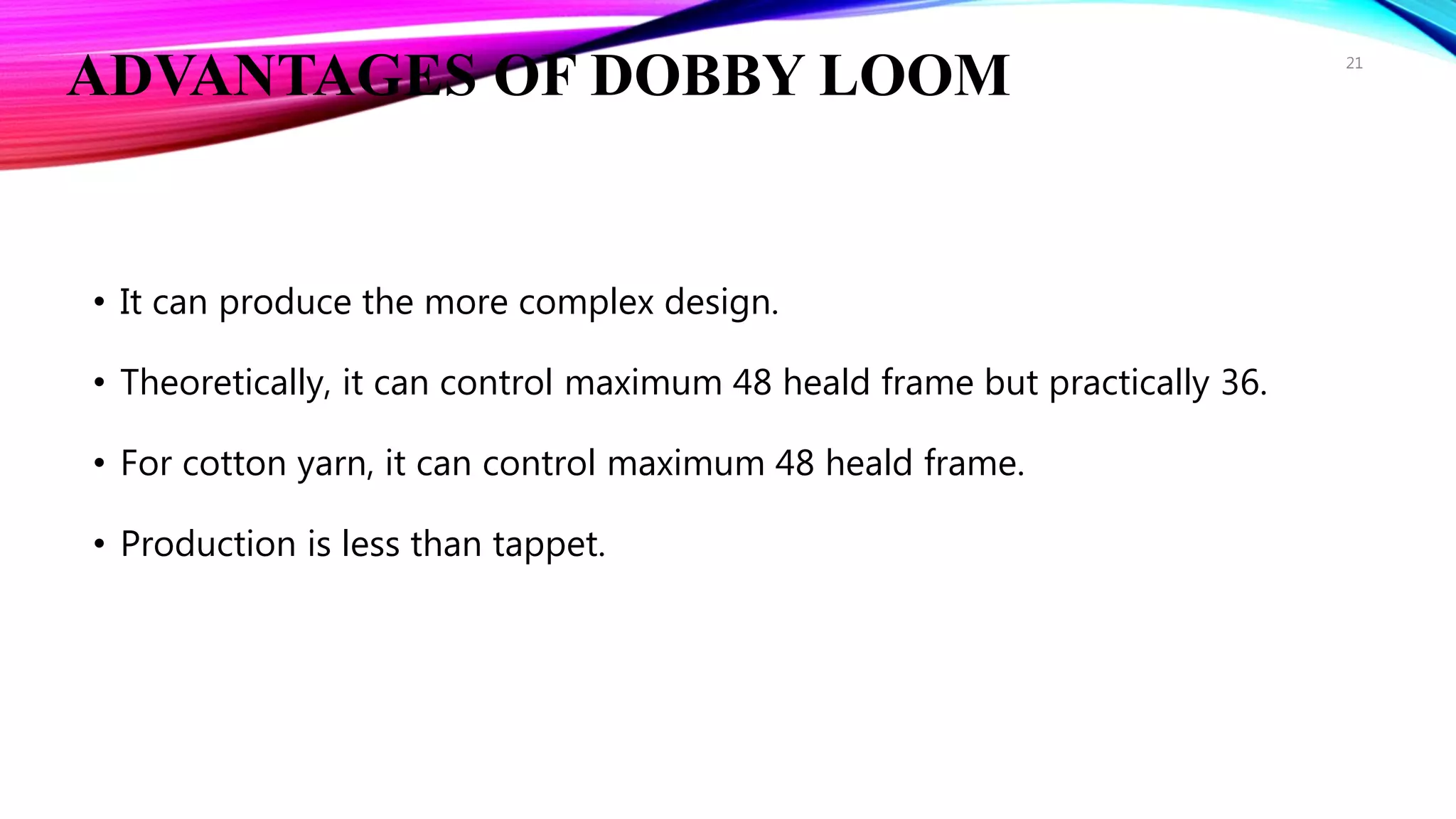 ADVANTAGES OF DOBBY LOOM
• It can produce the more complex design.
• Theoretically, it can control maximum 48 heald frame but practically 36.
• For cotton yarn, it can control maximum 48 heald frame.
• Production is less than tappet.
21
 