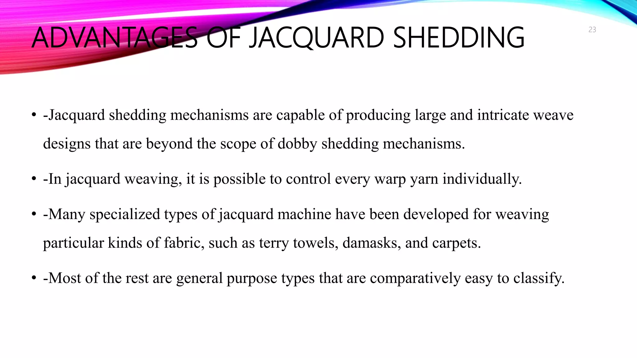 ADVANTAGES OF JACQUARD SHEDDING
• -Jacquard shedding mechanisms are capable of producing large and intricate weave
designs that are beyond the scope of dobby shedding mechanisms.
• -In jacquard weaving, it is possible to control every warp yarn individually.
• -Many specialized types of jacquard machine have been developed for weaving
particular kinds of fabric, such as terry towels, damasks, and carpets.
• -Most of the rest are general purpose types that are comparatively easy to classify.
23
 