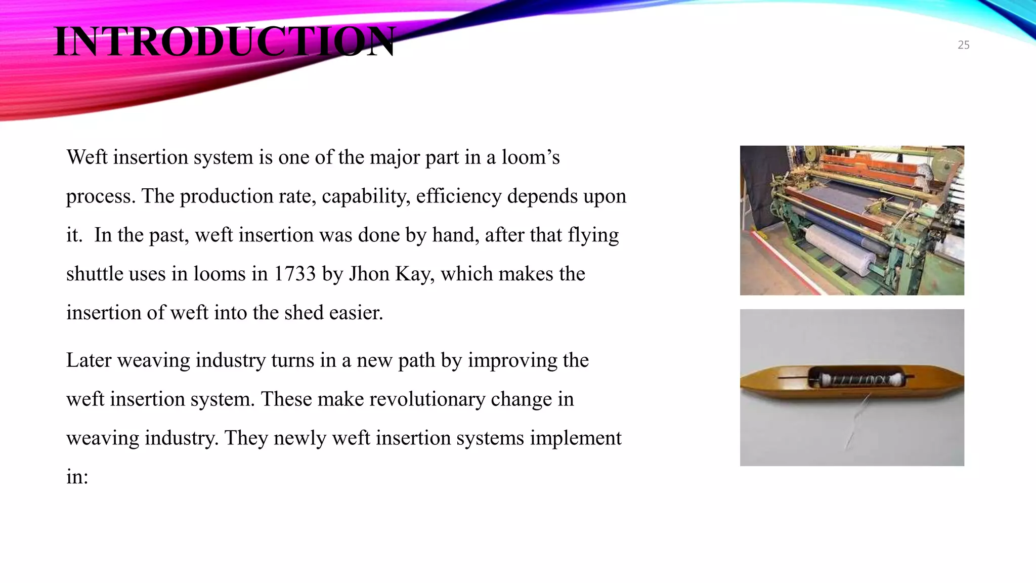 INTRODUCTION
Weft insertion system is one of the major part in a loom’s
process. The production rate, capability, efficiency depends upon
it. In the past, weft insertion was done by hand, after that flying
shuttle uses in looms in 1733 by Jhon Kay, which makes the
insertion of weft into the shed easier.
Later weaving industry turns in a new path by improving the
weft insertion system. These make revolutionary change in
weaving industry. They newly weft insertion systems implement
in:
25
 