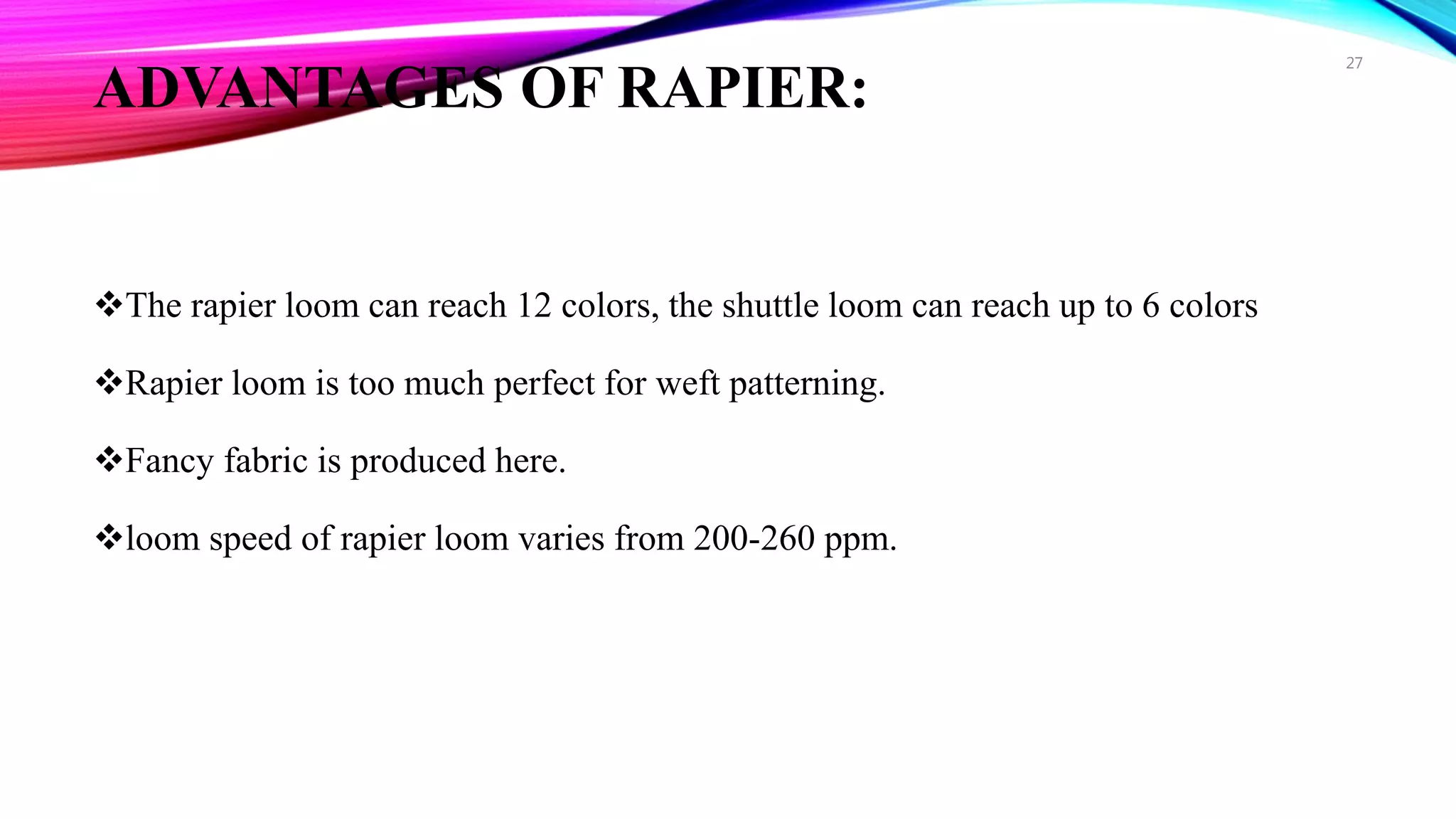 ADVANTAGES OF RAPIER:
The rapier loom can reach 12 colors, the shuttle loom can reach up to 6 colors
Rapier loom is too much perfect for weft patterning.
Fancy fabric is produced here.
loom speed of rapier loom varies from 200-260 ppm.
27
 