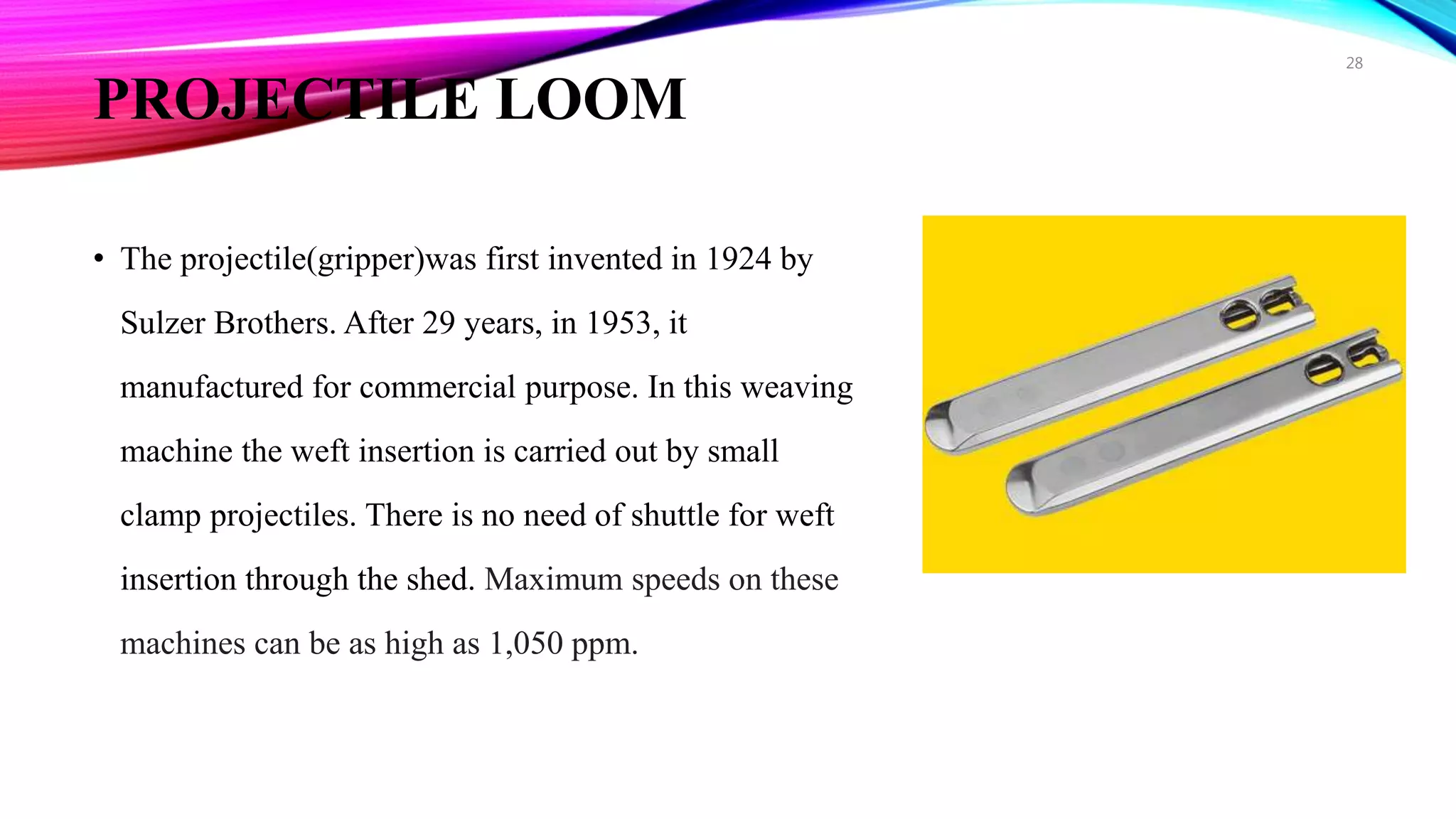 PROJECTILE LOOM
• The projectile(gripper)was first invented in 1924 by
Sulzer Brothers. After 29 years, in 1953, it
manufactured for commercial purpose. In this weaving
machine the weft insertion is carried out by small
clamp projectiles. There is no need of shuttle for weft
insertion through the shed. Maximum speeds on these
machines can be as high as 1,050 ppm.
28
 