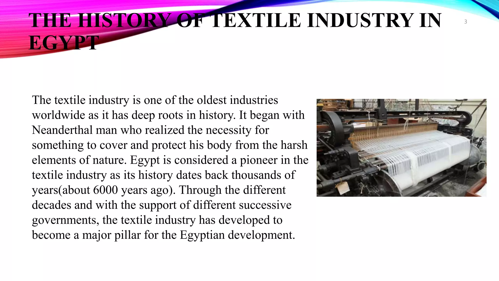 THE HISTORY OF TEXTILE INDUSTRY IN
EGYPT
The textile industry is one of the oldest industries
worldwide as it has deep roots in history. It began with
Neanderthal man who realized the necessity for
something to cover and protect his body from the harsh
elements of nature. Egypt is considered a pioneer in the
textile industry as its history dates back thousands of
years(about 6000 years ago). Through the different
decades and with the support of different successive
governments, the textile industry has developed to
become a major pillar for the Egyptian development.
3
 