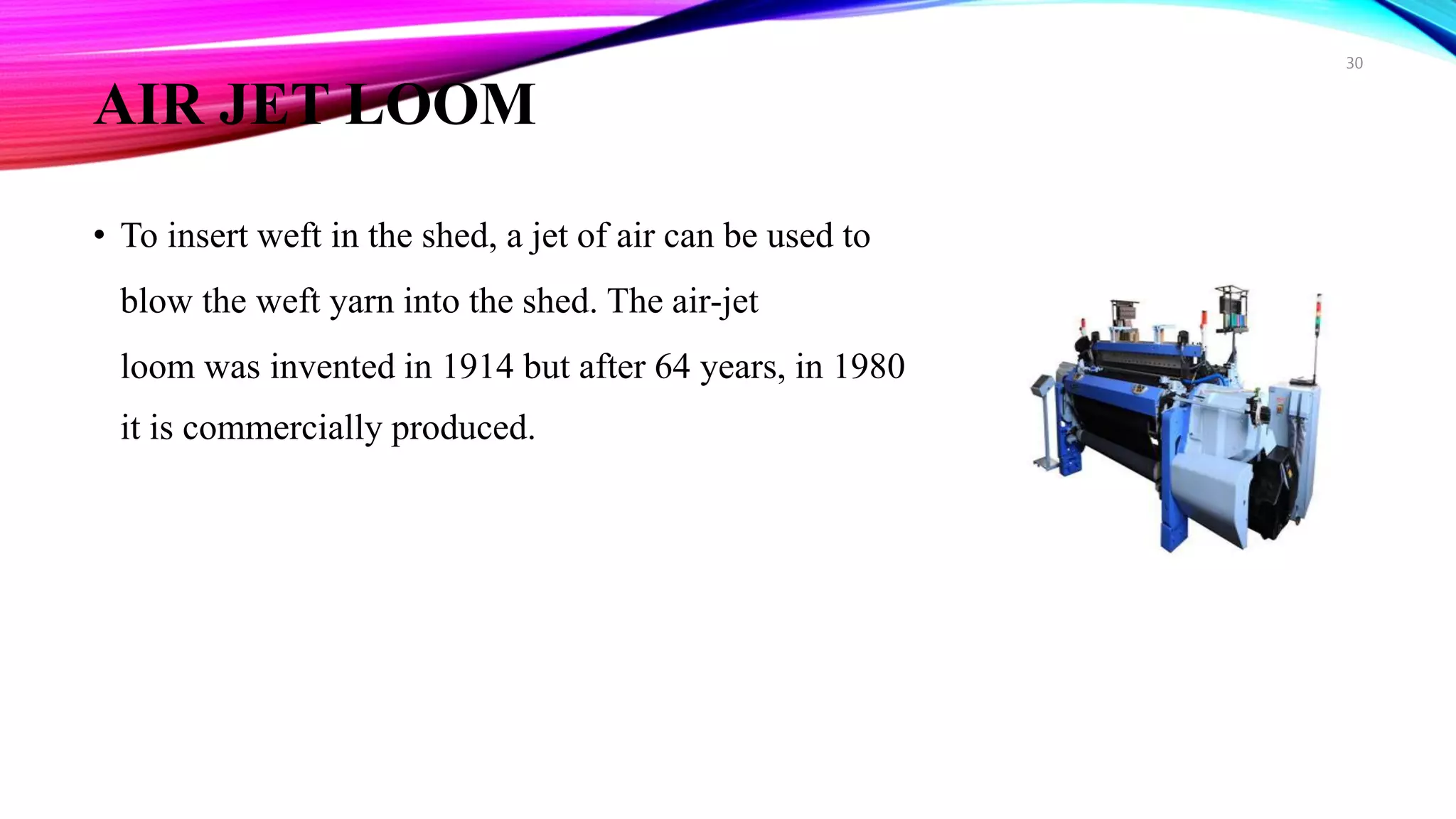 AIR JET LOOM
• To insert weft in the shed, a jet of air can be used to
blow the weft yarn into the shed. The air-jet
loom was invented in 1914 but after 64 years, in 1980
it is commercially produced.
30
 