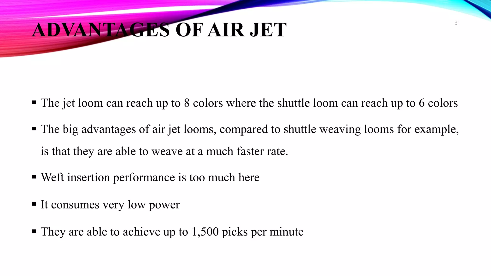 ADVANTAGES OF AIR JET
 The jet loom can reach up to 8 colors where the shuttle loom can reach up to 6 colors
 The big advantages of air jet looms, compared to shuttle weaving looms for example,
is that they are able to weave at a much faster rate.
 Weft insertion performance is too much here
 It consumes very low power
 They are able to achieve up to 1,500 picks per minute
31
 