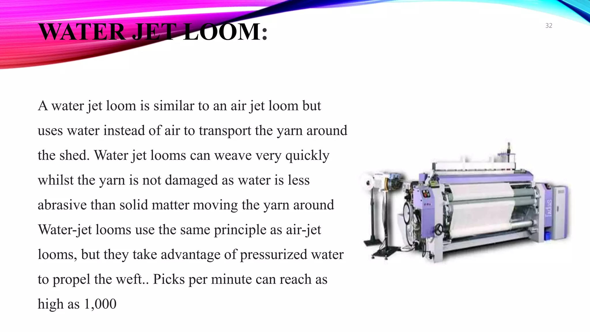 WATER JET LOOM:
A water jet loom is similar to an air jet loom but
uses water instead of air to transport the yarn around
the shed. Water jet looms can weave very quickly
whilst the yarn is not damaged as water is less
abrasive than solid matter moving the yarn around
Water-jet looms use the same principle as air-jet
looms, but they take advantage of pressurized water
to propel the weft.. Picks per minute can reach as
high as 1,000
32
 