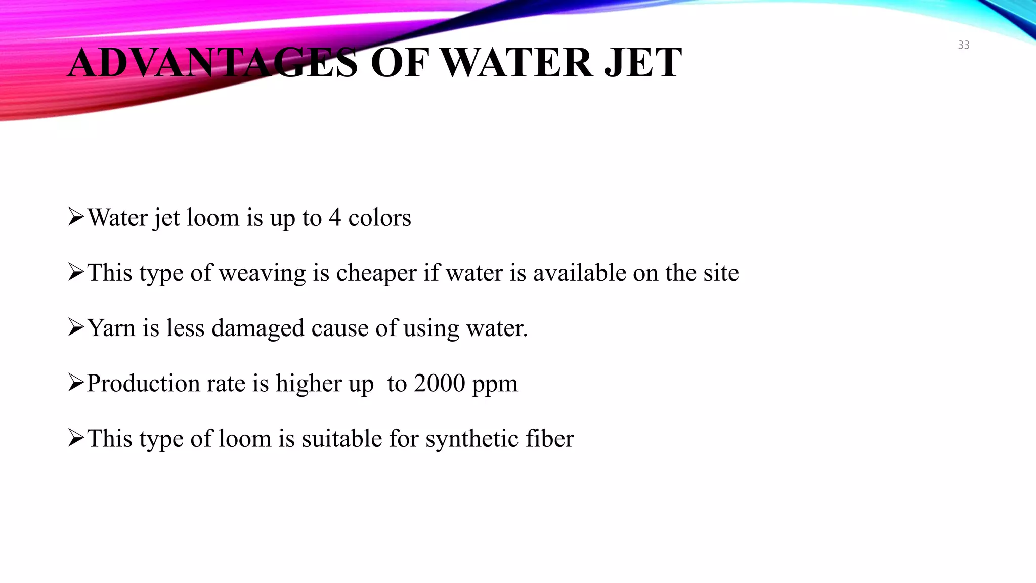 ADVANTAGES OF WATER JET
Water jet loom is up to 4 colors
This type of weaving is cheaper if water is available on the site
Yarn is less damaged cause of using water.
Production rate is higher up to 2000 ppm
This type of loom is suitable for synthetic fiber
33
 