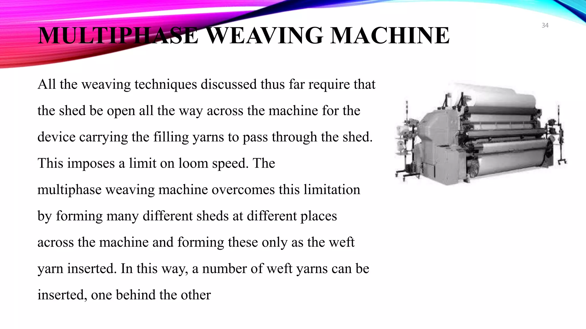 MULTIPHASE WEAVING MACHINE
All the weaving techniques discussed thus far require that
the shed be open all the way across the machine for the
device carrying the filling yarns to pass through the shed.
This imposes a limit on loom speed. The
multiphase weaving machine overcomes this limitation
by forming many different sheds at different places
across the machine and forming these only as the weft
yarn inserted. In this way, a number of weft yarns can be
inserted, one behind the other
34
 