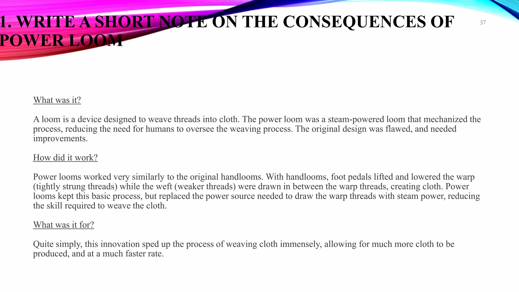 1. WRITE A SHORT NOTE ON THE CONSEQUENCES OF
POWER LOOM
What was it?
A loom is a device designed to weave threads into cloth. The power loom was a steam-powered loom that mechanized the
process, reducing the need for humans to oversee the weaving process. The original design was flawed, and needed
improvements.
How did it work?
Power looms worked very similarly to the original handlooms. With handlooms, foot pedals lifted and lowered the warp
(tightly strung threads) while the weft (weaker threads) were drawn in between the warp threads, creating cloth. Power
looms kept this basic process, but replaced the power source needed to draw the warp threads with steam power, reducing
the skill required to weave the cloth.
What was it for?
Quite simply, this innovation sped up the process of weaving cloth immensely, allowing for much more cloth to be
produced, and at a much faster rate.
37
 