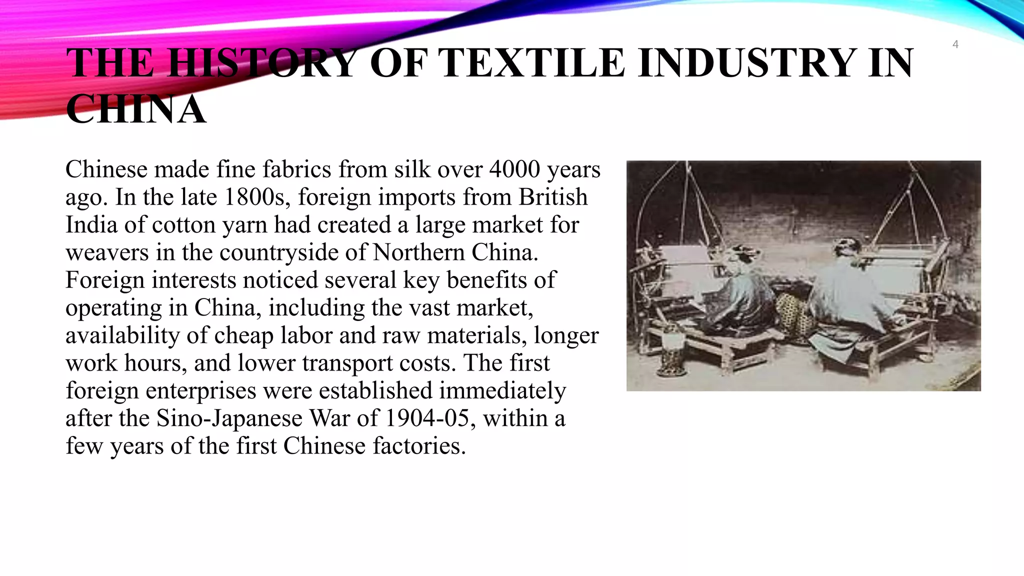 THE HISTORY OF TEXTILE INDUSTRY IN
CHINA
Chinese made fine fabrics from silk over 4000 years
ago. In the late 1800s, foreign imports from British
India of cotton yarn had created a large market for
weavers in the countryside of Northern China.
Foreign interests noticed several key benefits of
operating in China, including the vast market,
availability of cheap labor and raw materials, longer
work hours, and lower transport costs. The first
foreign enterprises were established immediately
after the Sino-Japanese War of 1904-05, within a
few years of the first Chinese factories.
4
 