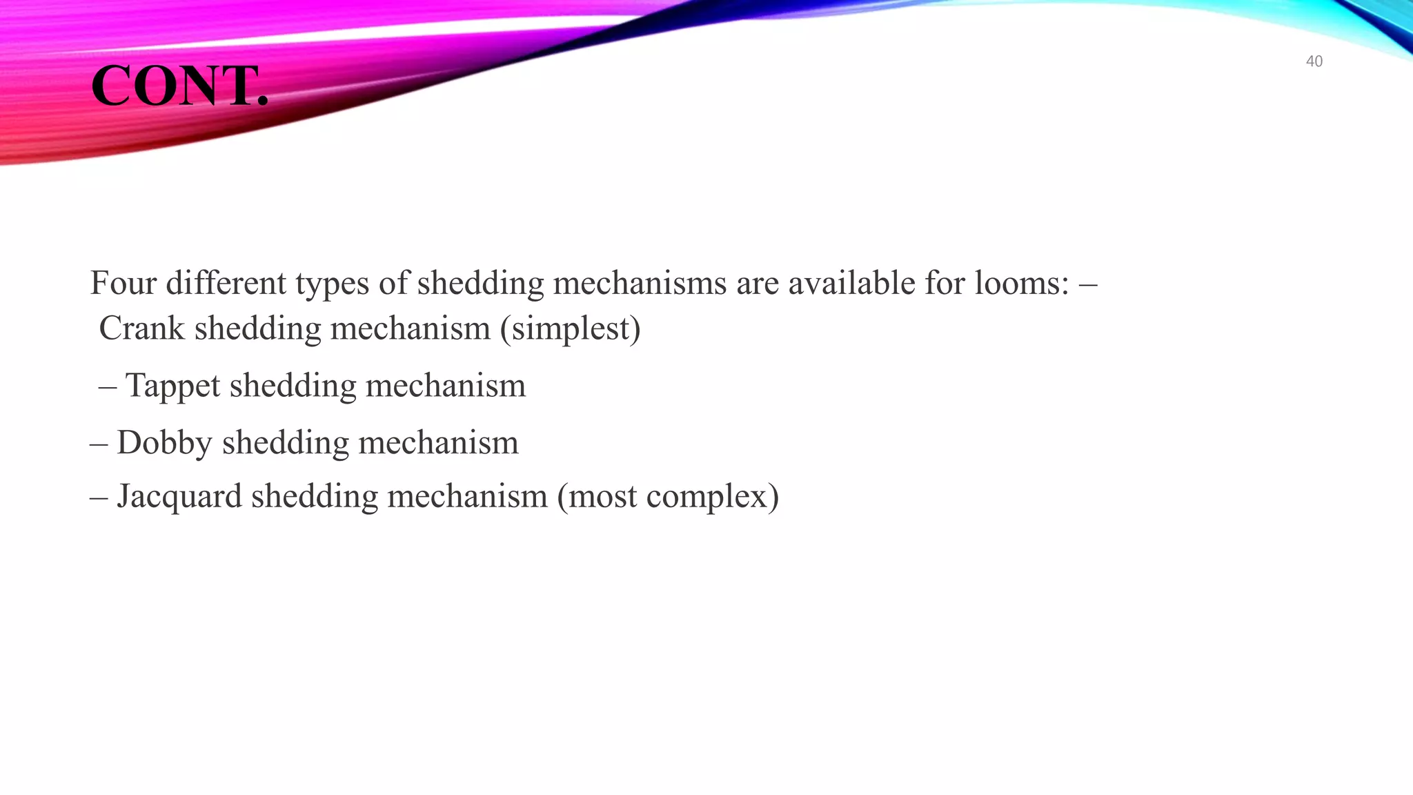 CONT.
Four different types of shedding mechanisms are available for looms: –
Crank shedding mechanism (simplest)
– Tappet shedding mechanism
– Dobby shedding mechanism
– Jacquard shedding mechanism (most complex)
40
 