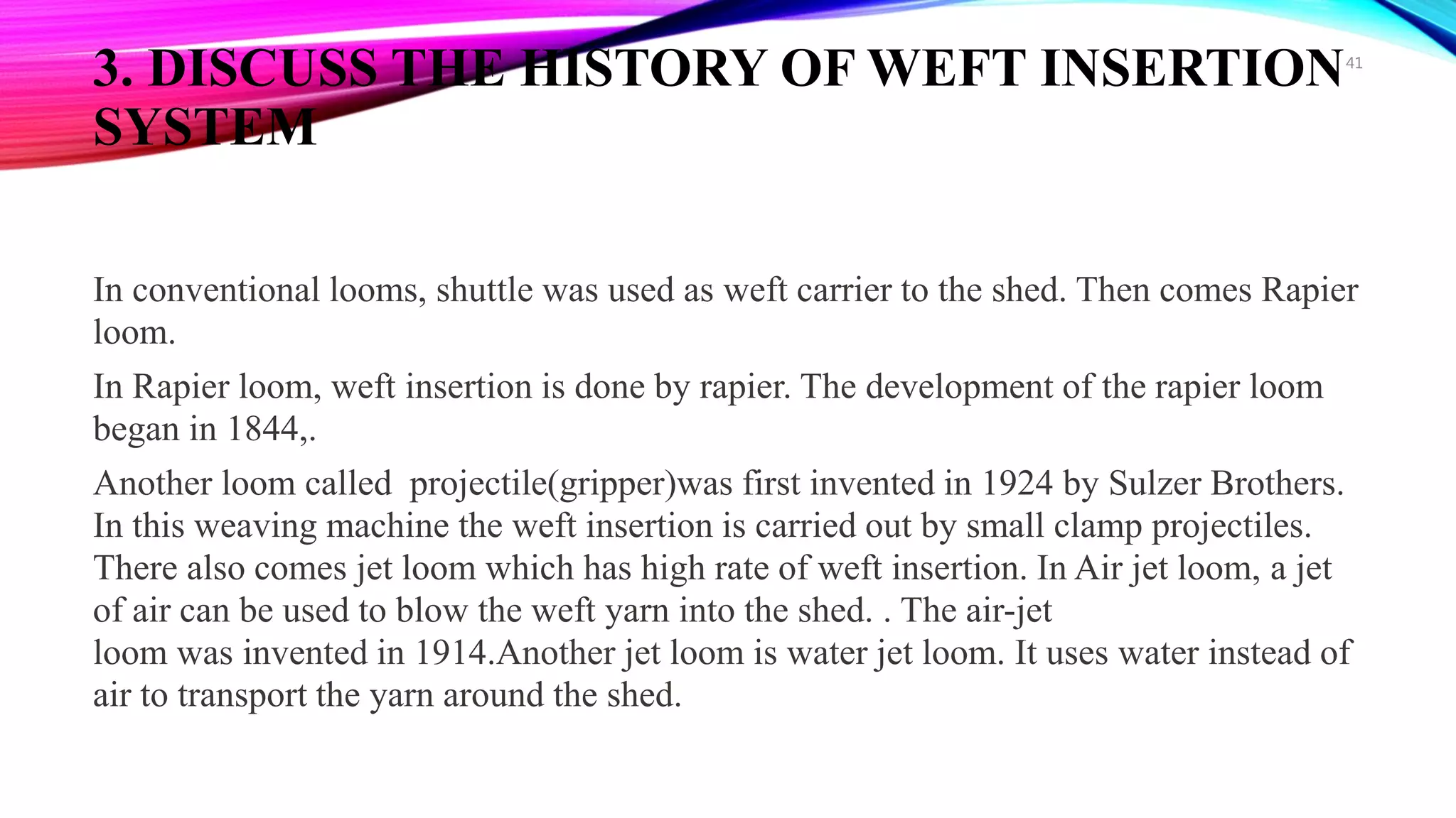 3. DISCUSS THE HISTORY OF WEFT INSERTION
SYSTEM
In conventional looms, shuttle was used as weft carrier to the shed. Then comes Rapier
loom.
In Rapier loom, weft insertion is done by rapier. The development of the rapier loom
began in 1844,.
Another loom called projectile(gripper)was first invented in 1924 by Sulzer Brothers.
In this weaving machine the weft insertion is carried out by small clamp projectiles.
There also comes jet loom which has high rate of weft insertion. In Air jet loom, a jet
of air can be used to blow the weft yarn into the shed. . The air-jet
loom was invented in 1914.Another jet loom is water jet loom. It uses water instead of
air to transport the yarn around the shed.
41
 