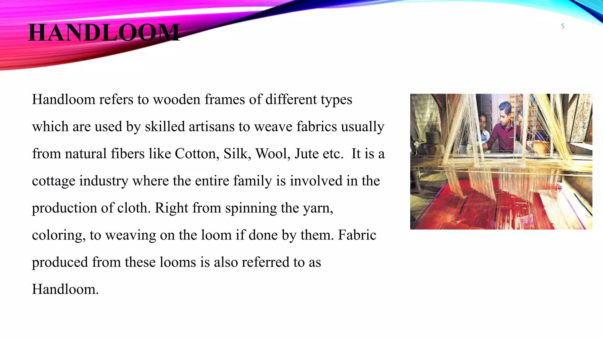 HANDLOOM
Handloom refers to wooden frames of different types
which are used by skilled artisans to weave fabrics usually
from natural fibers like Cotton, Silk, Wool, Jute etc. It is a
cottage industry where the entire family is involved in the
production of cloth. Right from spinning the yarn,
coloring, to weaving on the loom if done by them. Fabric
produced from these looms is also referred to as
Handloom.
5
 