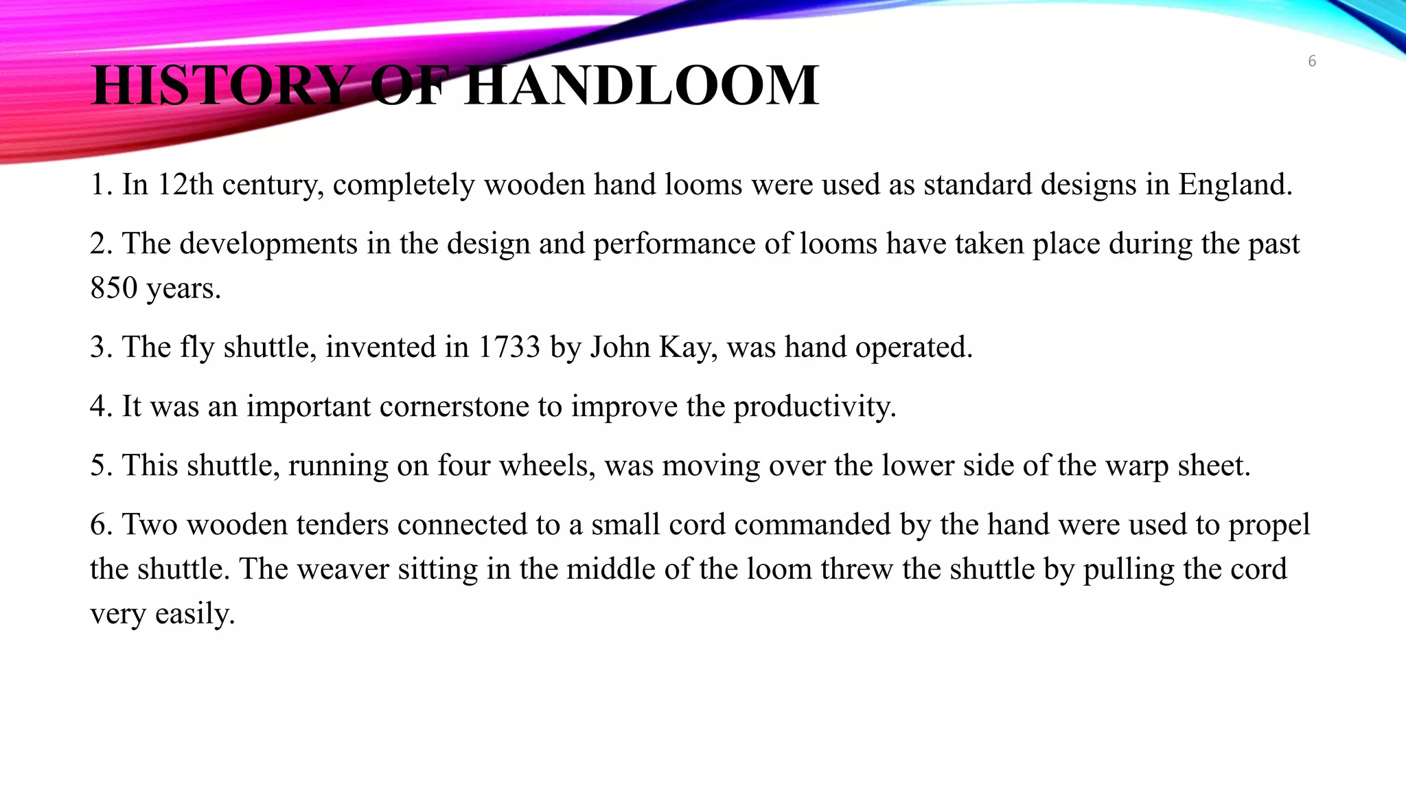 HISTORY OF HANDLOOM
1. In 12th century, completely wooden hand looms were used as standard designs in England.
2. The developments in the design and performance of looms have taken place during the past
850 years.
3. The fly shuttle, invented in 1733 by John Kay, was hand operated.
4. It was an important cornerstone to improve the productivity.
5. This shuttle, running on four wheels, was moving over the lower side of the warp sheet.
6. Two wooden tenders connected to a small cord commanded by the hand were used to propel
the shuttle. The weaver sitting in the middle of the loom threw the shuttle by pulling the cord
very easily.
6
 