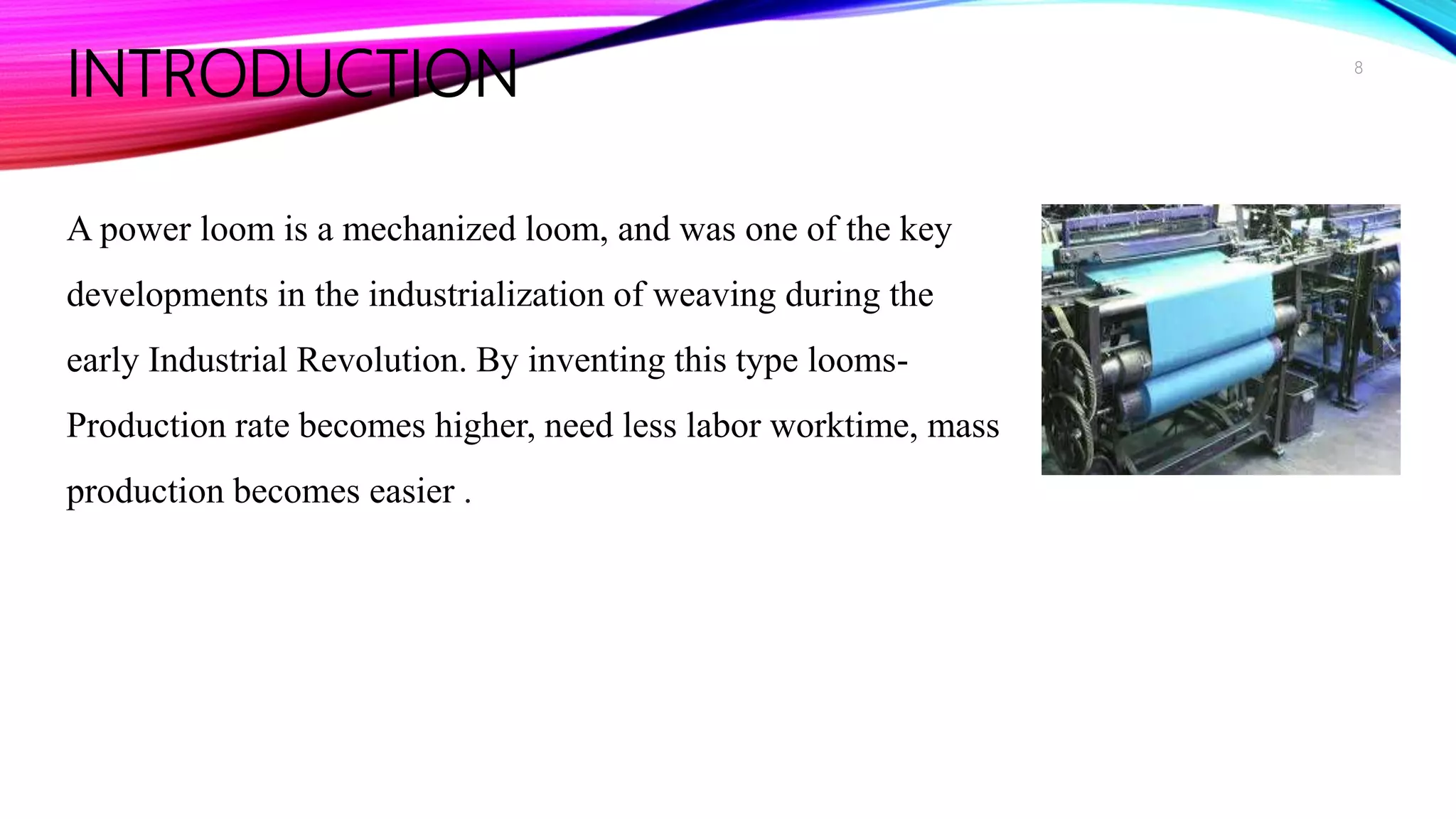INTRODUCTION
A power loom is a mechanized loom, and was one of the key
developments in the industrialization of weaving during the
early Industrial Revolution. By inventing this type looms-
Production rate becomes higher, need less labor worktime, mass
production becomes easier .
8
 